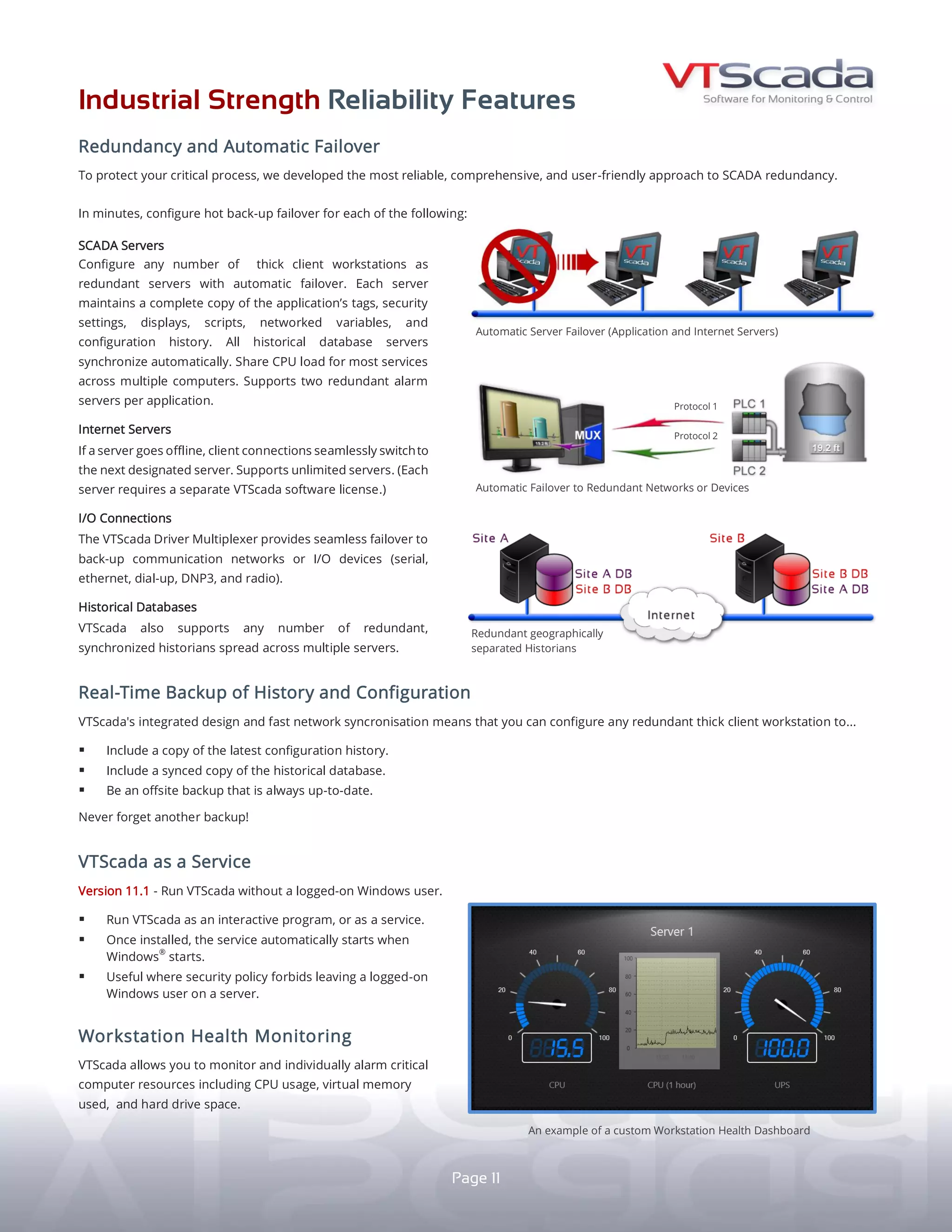 INDUSTRIAL STRENGTH RELIABILITY FEATURES
REDUNDANCY AND AUTOMATIC FAILOVER
R E A L - T I M E S Y S T E M B A C K U P
HISTORY AND CONFIGURATION
S C A D A S O F T W A R E A S A S E R V I C E
Protect your process with the
most reliable, comprehensive,
and user-friendly approach to
SCADA redundancy.
SCADA SERVERS
In seconds, configure any computer
running a Runtime or Development
Runtime license to be a redundant
hot backup server that can take over
polling and data logging should the
primary server go offline.
INTERNET SERVERS
If a Thin Client server goes offline,
client connections seamlessly switch
to the next designated server.
RUN VTScada WITHOUT A LOGGED-ON WINDOWS USER
yy Useful when IT policy forbids unattended logged-on
Windows users.
yy VTScada service automatically starts with Windows®
.
yy No logged-on user required.
DB B
DB A
Plant 1
11
Integrated architecture and fast networking allows every SCADA
server to be a real-time copy of the whole application including:
yy The latest configuration history.
yy Up-to-the-second historical data.
yy Alarm, Event, and Tag databases.
Each distributed server is an off-site disaster backup. Requires
multiple VTScada Licenses.
Plant 2 An example of a custom Workstation Health Dashboard.
Redundant geographically separated Historians.
Automatic Server Failover (Application and Thin Client Servers)
INTERNET
Tank 1Office 1
Office 2
WAN
SERVER AND NETWORK HEALTH MONITORING
Monitor and alarm critical computer resources (e.g., CPU usage,
virtual memory used, hard drive space) and network status.
DB A
DB B
SITE BSITE A
PLC 2
PLC 1
Protocol 1
Protocol 2
MUX
HISTORICAL AND
CONFIGURATION HISTORY
Each server maintains a synchronized
copy of the application’s tags, displays,
security settings, scripts, networked
variables, configuration history, and
historical database.
ALARM MANAGEMENT
Applications now support any number
of distributed synchronized Alarm and
Event databases.
I/O CONNECTIONS
If a communications network or I/O
device fails, VTScada’s Driver Multiplexer
can automatically fail over to a backup.
Failover to redundant networks or devices.
An example of
distributed backup
and synchronization.
 