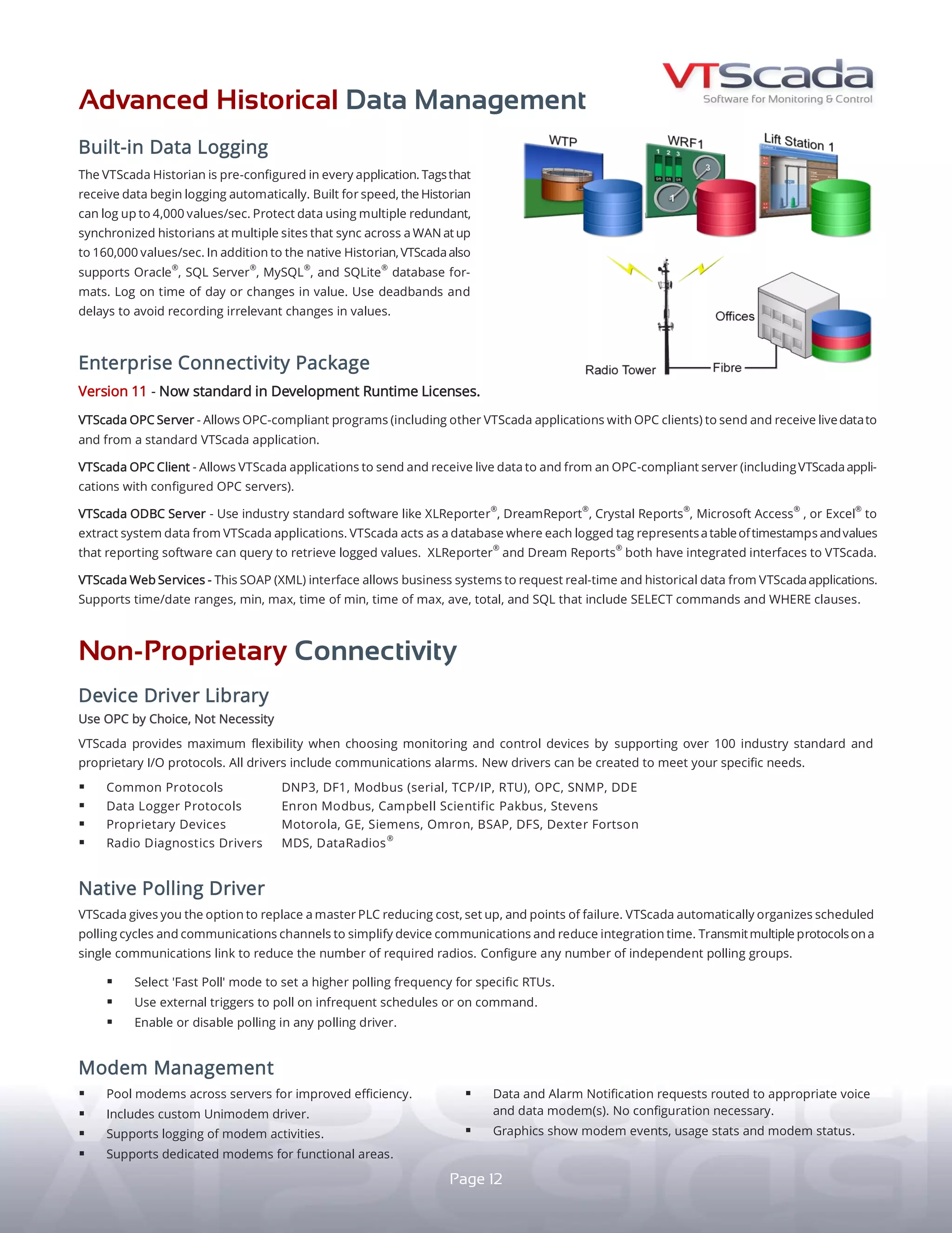 ADVANCED HISTORICAL DATA MANAGEMENT
N A T I V E P O L L I N G D R I V E R
ENTERPRISE CONNECTIVITY PACKAGE
BUILT-IN DATA LOGGING
The VTScada Historian is part of every application.
Tags receiving data begin logging automatically.
BUILT FOR SPEED - The Historian can log up to 4,000
values/sec. Remote Historians sync across a WAN
at up to 160,000 values/sec.
PROTECTING HISTORICAL DATA - Create multiple
synchronized historians at multiple sites.
THIRD-PARTY DATABASE SUPPORT - In addition to
the native Historian, VTScada also supports other
industry standard database formats (left).
EFFICIENT LOGGING - Log on time of day or changes
in value. Use deadbands and delays to avoid recording
irrelevant changes in values.
OPC SERVER - Allows OPC-compliant programs (including
other VTScada applications with OPC clients) to exchange
live data to and from a standard VTScada application.
OPC CLIENT - Allows VTScada applications to exchange
live data with an OPC-compliant server (including VTScada
applications with configured OPC servers).
ODBC SERVER - Use popular software like XLReporter®
,
Dream Report®
, SAP Crystal Reports®
, Microsoft Access®
, or
Excel®
to extract system data from your application. VTScada
acts as a database where each logged tag represents a
table of timestamps and values that reporting software can
query to retrieve logged values. XLReporter®
and Dream
Report®
both feature integrated interfaces to VTScada.
VTScada WEB SERVICES - This SOAP (XML) interface allows
business systems to request real-time and historical data
from VTScada. Supports time/date ranges, min, max, time
of min, time of max, average, total, and SQL that include
SELECT commands and WHERE clauses.
Integrated polling eliminates the need for a master PLC
device reducing hardware costs, integration time, and
points of failure. VTScada simplifies device communications
by automatically organizing scheduled polling cycles
and communications channels. Reduce the number of
required radios by transmitting multiple protocols on a
single communications link.
yy Configure any number of polling groups.
yy Select 'Fast Polling' rate for specific RTUs.
yy Poll by external triggers, on schedule, or on command.
yy Enable or disable polling in any polling driver.
yy Display min, max, and average values.
MS SQL Server®
12
NON-PROPRIETARY CONNECTIVITY
D E V I C E D R I V E R L I B R A R Y
CONNECT TO ANY COMBINATION OF HARDWARE
Out-of-the-box, VTScada supports over 100 industry
standard and proprietary I/O protocols, each with built-in
communications alarms. Use OPC by choice, not necessity.
We can also create new drivers to meet specific needs.
yy COMMON PROTOCOLS - DNP3, DF1, Modbus
	 (serial, TCP/IP, RTU), OPC, SNMP, DDE
yy DATA LOGGER PROTOCOLS - Enron Modbus,
Campbell Scientific Pakbus, Stevens
yy PROPRIETARY DEVICES - Motorola, GE, Siemens,
Omron, BSAP, DFS, Dexter Fortson
yy RADIO DIAGNOSTICS DRIVERS - MDS, DataRadios®
yy JSON Driver - For IOT and IIOT
M O D E M M A N A G E M E N T
yy Pool modems across servers for improved efficiency.
yy Includes a custom Unimodem driver.
yy Supports logging of modem activities.
yy Configure dedicated modems for functional areas.
yy Data and alarm notification routed to appropriate voice/data
modem(s) or email servers. No configuration necessary.
yy Display modem events, usage stats, and modem status.
SQLite®
MySQL®
HISTORIAN
Native SCADA
Oracle®
STANDARD
STANDARD IN DEVELOPMENT RUNTIME LICENSES
STANDARD
STANDARD
 