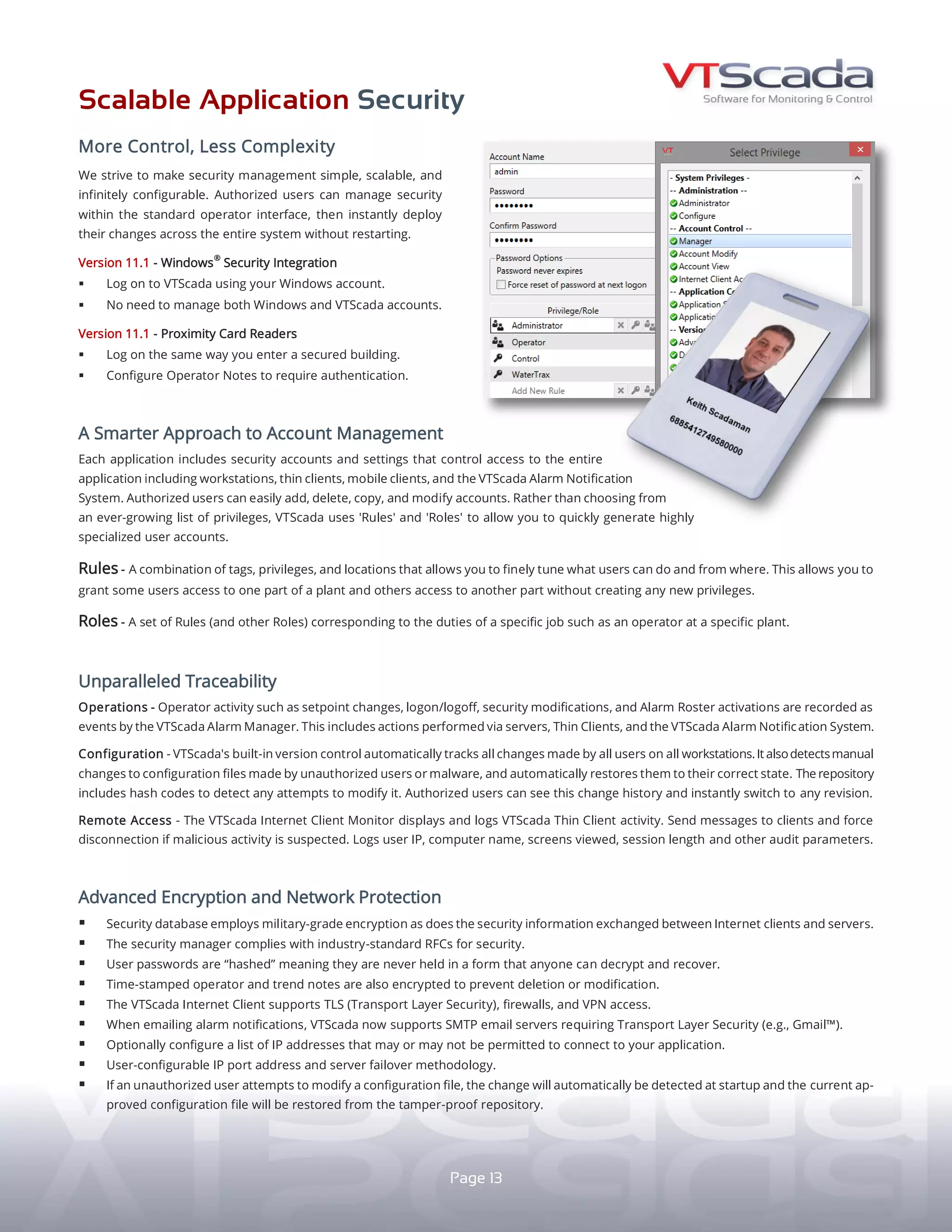 SCALABLE APPLICATION SECURITY
MORE CONTROL, LESS COMPLEXITY
A S M A R T E R A P P R O A C H
T O A C C O U N T M A N A G E M E N T
VTScada makes security management simple, scalable,
and infinitely configurable. Authorized users can manage
security within the standard operator interface, then
instantly deploy their changes across the entire system
without restarting.
WINDOWS®
SECURITY INTEGRATION (OPTIONAL)
yy Configure VTScada to use your Windows log-in account.
yy No need to manage Windows and VTScada accounts.
PROXIMITY CARD READERS
yy Log on the same way you enter a secured building.
yy Configure Operator Notes to require authentication.
Tiled Page Menu
13
Each application includes security accounts and settings
that control system-wide access to workstations, Thin
Clients, and alarm notification. Rather than choosing
from an ever-growing list of privileges, VTScada uses
'Rules' and 'Roles' to allow you to quickly generate
and manage highly-specialized user accounts.
RULES - A combination of tags, privileges, and locations
that allows you to finely tune what users can do and from
where. Grant different users access to different areas
without creating new privileges.
ROLES - Combinations of Rules and other Roles that match
the duties of specific jobs (e.g., Plant 1 Operator).
U N P A R A L L E L E D T R A C E A B I L I T Y
OPERATIONS - Operator activity such as setpoint changes,
log on/off, and security modifications are recorded as events
in the Alarm Manager (P. 5). This includes actions performed
via servers, Thin Clients, and the Alarm Notification System.
CONFIGURATION - Integrated Application Version Control (P. 9)
automatically tracks all changes on all workstations. It detects
manual changes to configuration files made by unauthorized
users or malware, and automatically restores them. Repository
includes hash codes to detect attempts to modify it.
REMOTE ACCESS - Thin Client Monitor (P. 7) displays and logs
remote activity and allows you to message or disconnect clients.
Logs user IP, computer name, screens viewed, and session length.
A D V A N C E D E N C R Y P T I O N
A N D N E T W O R K P R O T E C T I O N
yy INDUSTRY-STANDARD SECURITY - Security Manager 	
	 complies with industry-standard RFCs for security.
yy MILITARY-GRADE ENCRYPTION - For the Security Database
and security credentials passed between clients and servers.
yy ENCRYPTED NOTES - Time-stamped operator and trend
notes cannot be deleted or modified.
yy HASHED USER PASSWORDS - Login credentials are never
held in a form that anyone can decrypt and recover.
yy TLS/VPN SUPPORT - Thin Clients support Transport Layer
Security (TLS), firewalls, and VPN access.
yy TLS EMAIL SUPPORT - The Alarm Notification System (P. 5)
supports SMTP email servers requiring TLS 	(e.g., Gmail®
).
yy BLOCK/ALLOW IP ADDRESSES - Optionally control which IPs
may or may not connect to your application.
yy CODE TAMPERING DETECTION - On startup, VTScada
automatically detects unauthorized changes to source
files, and restores the currently approved files from
the tamper-proof repository.
yy SERVER AND PORT FAILOVER - Easily configure automatic
failover for SCADA servers and communication ports.
STANDARD
 