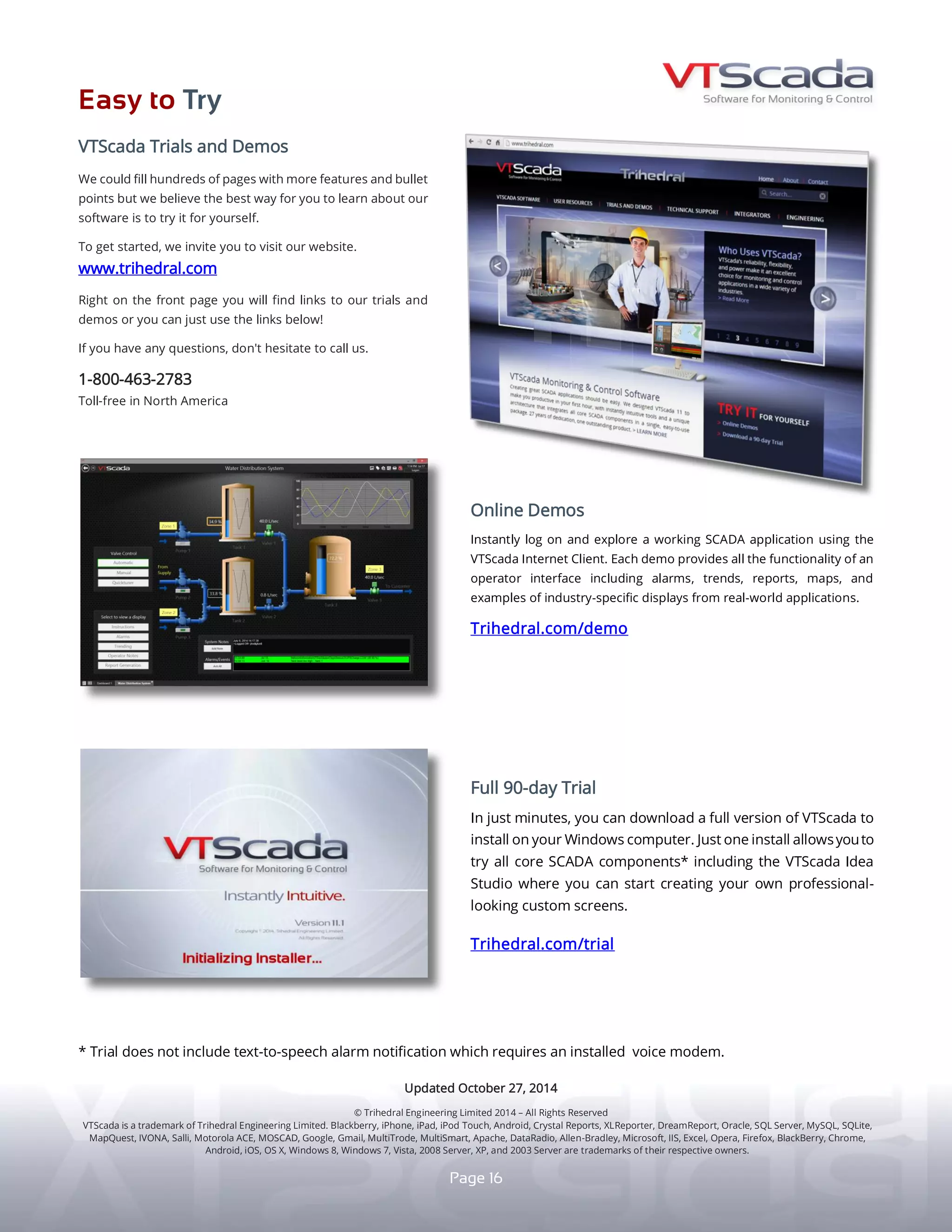 E A S Y T O T R Y
F R E E 50 I/O L I C E N S E
I N - B R O W S E R D E M O S
A new free version of VTScada for up to 50 I/O.
For our 30th
birthday, we are sharing our passion for
instantly intuitive SCADA with the world.
yy A development/runtime suite with mobile connection.
yy No expiration or runtime limits.
yy Perfect for small industrial and personal applications.
yy Easily configure redundant VTScadaLIGHT servers.
yy When you’re ready to grow, we make that easy too.
Download your first 10 copies for free!
www.trihedral.com/light
16
Instantly explore working SCADA applications without
installing VTScada. This fully functional Thin Client
operator interface includes alarms, trends, maps, and
industry-specific displays from real-world applications.
www.trihedral.com/demo
In just minutes, download a full version of VTScada to install
on your Windows PC. One installation provides you with
all core SCADA components. Use the instantly intuitive Idea
Studio to create professional-looking custom screens.
www.trihedral.com/trial
9 0 - D A Y T R I A L - U N L I M I T E D I / O
Visit www.trihedral.com
Corporate Headquarters..............................................
Western Canada Office.................................................
South Eastern USA Office.............................................
South Western USA Office............................................
European Office..............................................................
C O N T A C T U S
© Trihedral Engineering Limited 2017. VTScada and Trihedral are registered trademarks of Trihedral Engineering Limited.
SAP Crystal Reports, XLReporter, Dream Report, Oracle, SQL Server, MySQL, SQLite, OpenStreetMap, Motorola ACE, MOSCAD, Google, Gmail, MultiTrode, MultiSmart, Apache, DataRadio, Allen-Bradley,
IIS, Opera, Firefox, Chrome, iOS, OSX, Microsoft, Excel, Internet Explorer, Edge, Windows 10, 8, 7, Vista, 2008 Server, XP, and 2003 Server are trademarks of their respective owners.
Updated March 11, 2017
Call 1.800.463.2783 (North America)
1.902.835.1575
1.403.921.5199
1.407.888.8203
1.800.463.2783
+44 (0) 1224 258910
Write info@trihedral.com
Bedford, Nova Scotia, Canada.............................
Calgary, Alberta, Canada.......................................
Orlando, Florida, USA.............................................
Houston, Texas, USA..............................................
Aberdeen,Scotland,UK.........................................
 
