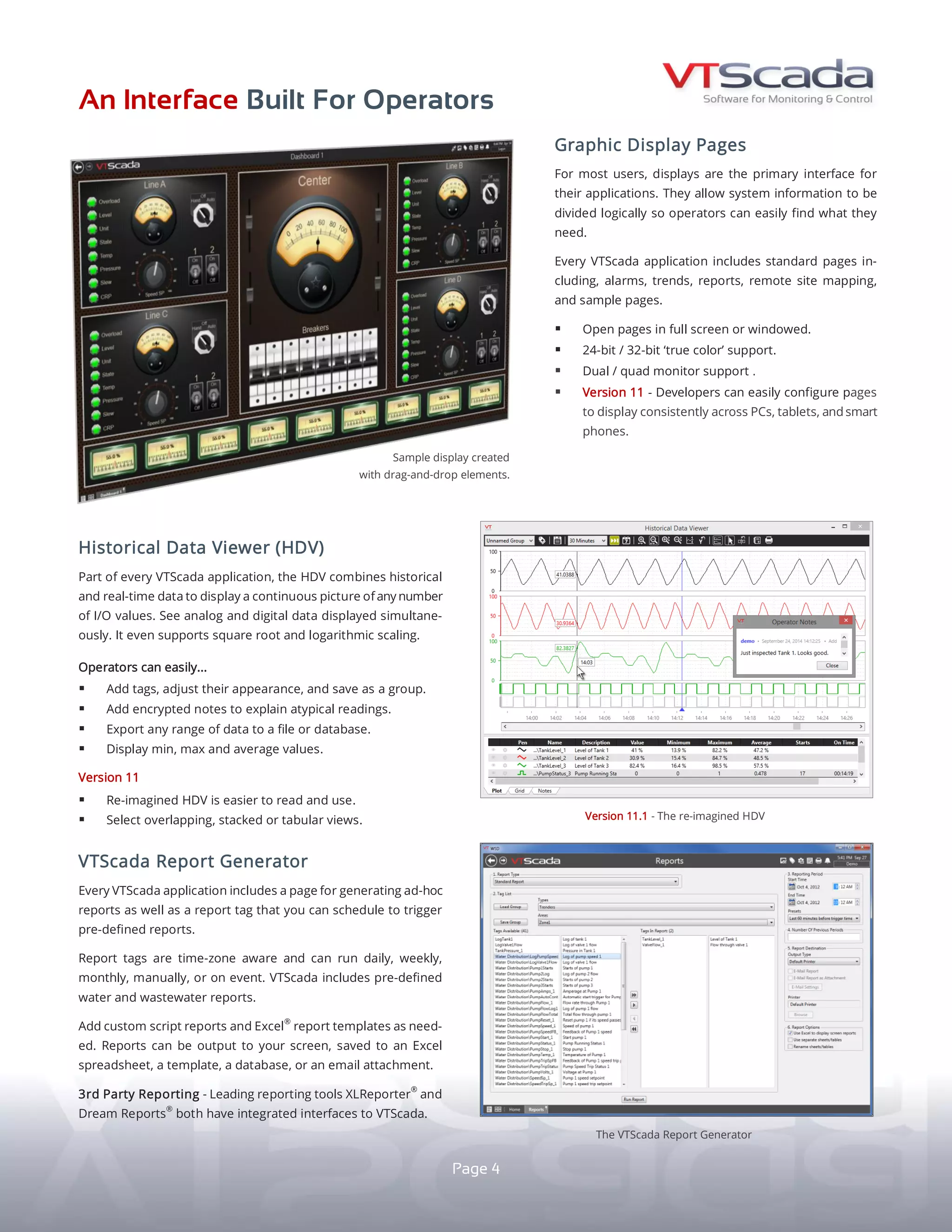 AN INTERFACE BUILT FOR OPERATORS
HISTORICAL DATA VIEWER (HDV)
VTScada R E P O R T G E N E R A T I O N
G R A P H I C D I S P L A Y P A G E S
Every application includes standard pages for alarms,
trends, reports, maps, and Thin Client monitoring.
yy Open pages in full screen or windowed.
yy 24-bit / 32-bit ‘true color’ support.
yy Dual / quad monitor support.
yy Supports consistent display on all screen resolutions.
INTUITIVE PAGE NAVIGATION
yy The auto-generated Page Menu lets you move
easily through your application.
yy Monitor multiple live pages at once using the standard
Tiled Page Menu (left).
yy Change pages with custom hotboxes and buttons.
yy Users can pin their favorite pages along the bottom.
Intuitive reporting tools are part of every application.
SCHEDULED AND AD-HOC REPORTS - The standard Reports
Page generates ad-hoc reports while the time-zone aware
Report Tag can be triggered on schedule or on event.
PRE-DEFINED REPORTS - The Reports Page includes a suite
of standard reports for the water/wastewater industry. The Alarm
Page (P. 5) includes new reports for managing nuisance alarms.
OUTPUT OPTIONS - Output to a screen, spreadsheet,
database, or email attachment. Add custom script reports
and Excel®
templates as needed (below).
THIRD-PARTY REPORTING - Reporting products
XLReporter®
and Dream Report®
both have integrated
VTScada interfaces.
The HDV gives operators the power to create and save
their own customized trend groups without the help of
a developer. Included in every application, the HDV
combines historical and real-time data to provide a
continuous picture of any number of I/O values.
OPERATORS CAN EASILY...
yy See analog and digital data displayed simultaneously.
yy Add unlimited pens representing individual I/O values.
yy Adjust each pen's appearance and save as a group.
yy Add encrypted notes to explain atypical readings.
yy Export any range of data to a file or database.
yy Select overlapping, stacked, or tabular views.
The Auto-generated
Tiled Page Menu.
The standard HDV.
4
STANDARD
STANDARD
STANDARD
An Excel template report.
 