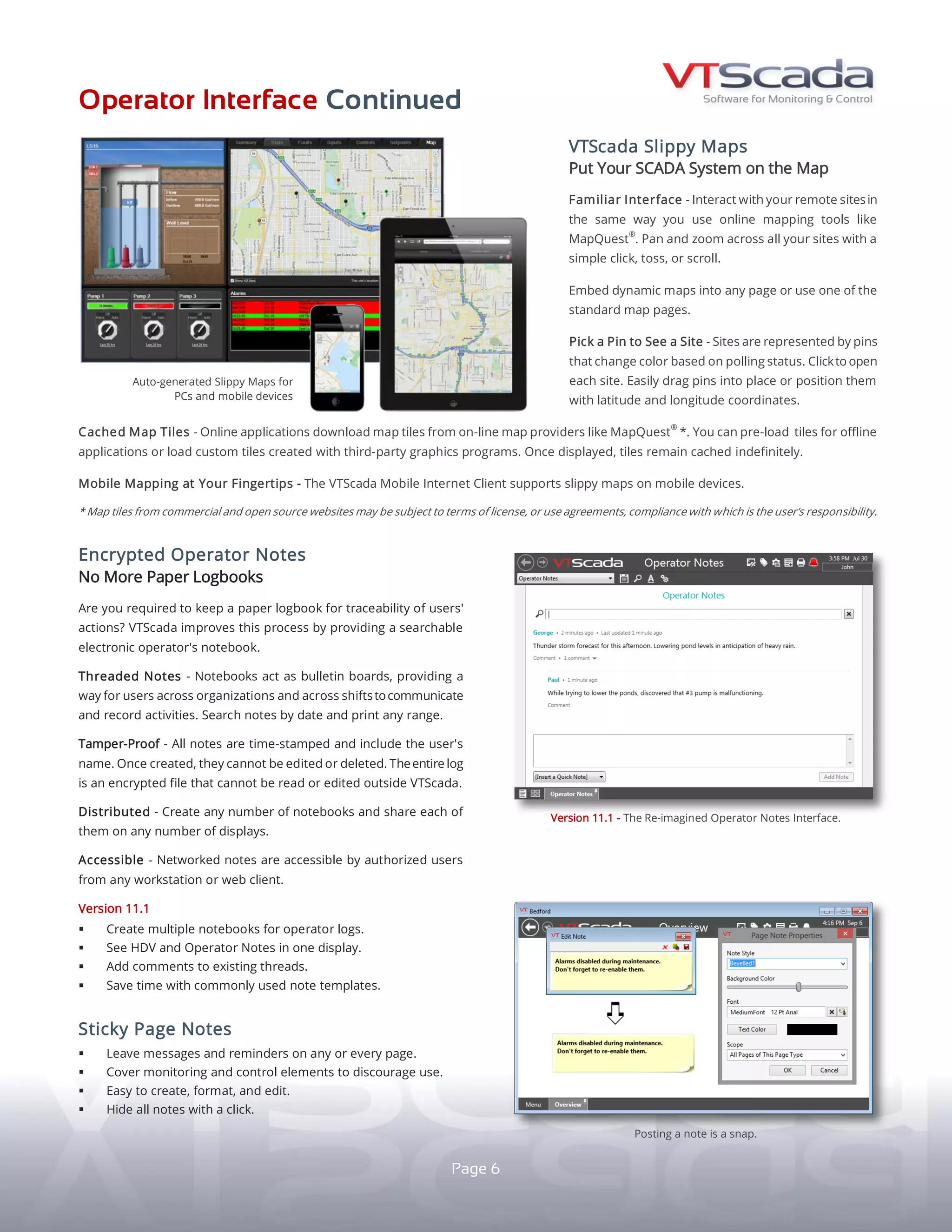 OPERATOR INTERFACE
V T S c a d a S L I P P Y M A P S
PUT YOUR SCADA SYSTEM ON THE MAP
A SIMPLE INTERFACE – Navigate remote sites with a
click, toss, or scroll, the same way you use online
tools like OpenStreetMap®
. Embed dynamic maps
into any page or use the standard map page (left).
PICK A PIN TO SEE A SITE - Pins change color based on
polling status. Click to open each site. Drag pins into
place or position them with lat and long coordinates.
CACHED MAP TILES - Online applications pull map
tiles from providers like OpenStreetMap®
*. Pre-load
tiles for offline applications or load your own custom
made tiles. Once displayed, tiles are cached indefinitely.
NO MORE PAPER LOGBOOKS - Are you required to keep
a log of users' actions? VTScada includes a searchable
electronic operator's notebook.
DISTRIBUTED - Create any number of notebooks. Embed a
notebook on multiple pages. Add notes to points on a trend.
SOCIAL – Users can comment on each other’s notes
providing a useful dialog across shifts and departments.
TAMPER-PROOF - Notes include time-stamps and user
names. Once created, they cannot be edited or deleted.
Encrypted files cannot be read or altered outside VTScada.
ACCESSIBLE - Authorized users can access notes from any
workstation or web client. Search by date. Print any range.
yy Leave co-workers temporary messages and reminders.
yy Add to any page or every page.
yy Cover control elements to discourage use.
yy Easy to create, format, and edit.
yy Hide/show all notes with one click.
Auto-generated Slippy Maps
for PCs and mobile devices.
Posting and editing notes is a snap.
6
CONNECT YOUR DOTS - Configure site-to-site
connectors that simulate pipes, power lines, or
other infrastructure. Appearance can change
based on system variables. Add arrows, labels, or
customized icons.
MOBILE MAPPING - VTScada Thin Clients (P. 7)
support Slippy Maps on mobile devices.
* Map tiles from commercial and open source websites may be subject to terms
of license or user agreements, compliance with which is the user’s responsibility.
STICKY PAGE NOTES
ENCRYPTED OPERATOR NOTES
STANDARD
STANDARD
STANDARD
 