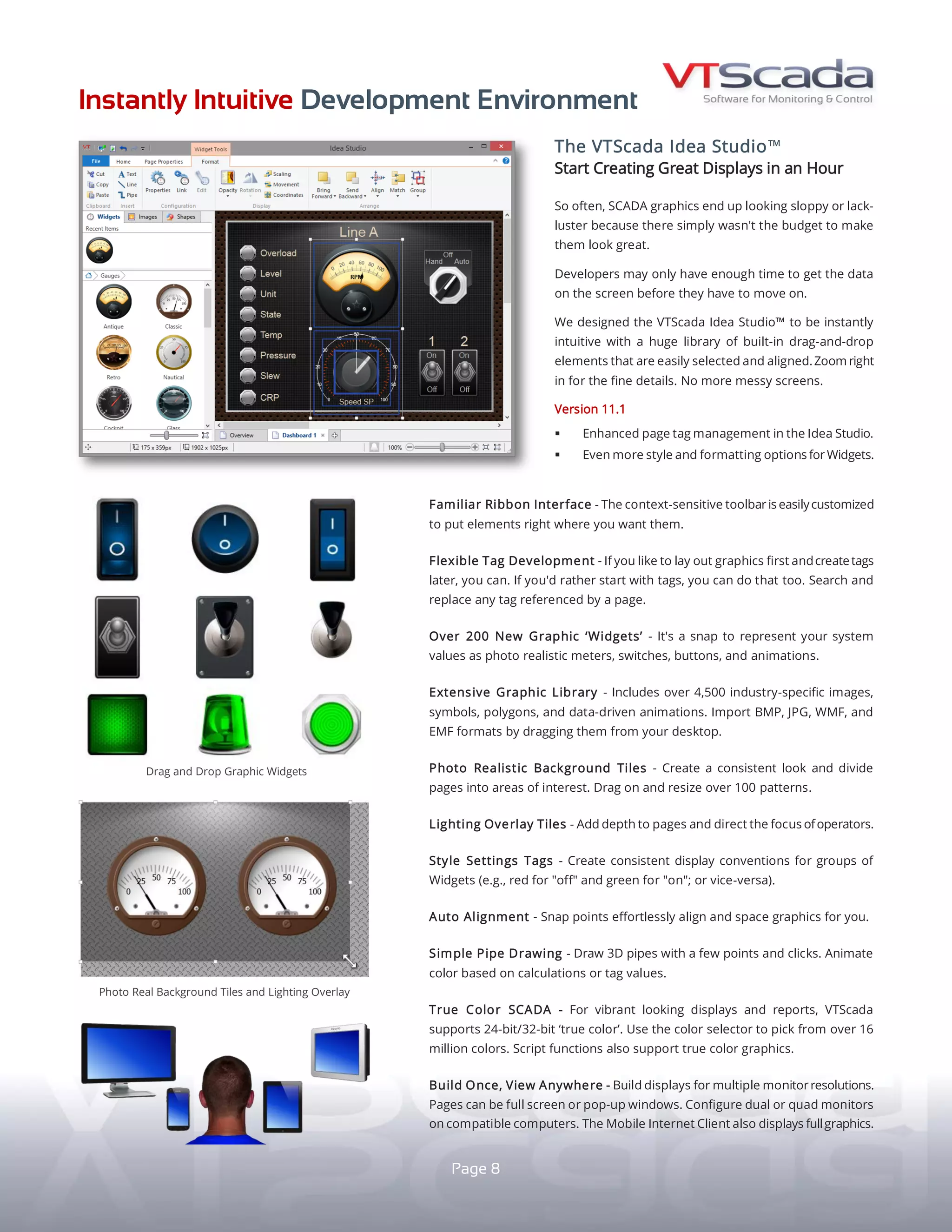 INSTANTLY INTUITIVE DEVELOPMENT ENVIRONMENT
THE VTScada IDEA STUDIO
START CREATING GREAT DISPLAYS IN MINUTES
Many projects lack the budget to create outstanding
looking SCADA displays. Often, developers barely have
time to get all the data on the screen.
The results can leave end users disappointed.
We designed VTScada to be instantly intuitive with a
huge library of built-in drag-and-drop elements that
are easily selected and aligned. Zoom in to focus on
the fine details.
No more messy screens.
HIGH PERFORMANCE OR HIGH IMPACT GRAPHICS
Create muted or dynamic looking displays depending
on your design philosophy. Dynamically color grey-scale
graphics based on process values.
FAMILIAR RIBBON INTERFACE - Easily customize the
context-sensitive toolbar.
OVER 200 GRAPHIC ‘WIDGETS' - Recreate your process
with photo-realistic meters, switches, and animations.
EXTENSIVE GRAPHIC LIBRARY - Includes over 4,500
industry-specific images, symbols, and polygons. Import
JPG, BMP, PNG, WMF, and EMF files right from your desktop.
AUTO ALIGNMENT - Snap points effortlessly align and
space your graphics for you.
FLEXIBLE TAG DEVELOPMENT - Lay out graphics first
and create tags later or vice-versa. Search and replace
any tag referenced by a page. 8
LIGHTING OVERLAY TILES - Add depth to pages and
direct the focus of operators.
PHOTO REALISTIC BACKGROUND TILES - Create a
consistent look and divide pages into functional areas.
Drag-and-drop over 100 patterns.
STYLE SETTINGS TAGS - Create consistent display
conventions for groups of Widgets (e.g., red for "off"
and green for "on"; or vice-versa).
SIMPLE PIPE DRAWING - Draw 3D pipes with just a
few clicks. Use tag values or calculations to change
appearance based on calculations or tag values.
BUILD ONCE, VIEW ANYWHERE - Design for multiple
monitor resolutions. Choose from full screen or pop-up
displays. Configure dual or quad monitors in compatible
computers. VTScada Thin Clients (P. 7) support full
graphics on mobile devices.
Drag-and-drop lighting effects.
Example of High
Performance Graphics.
STANDARD
 