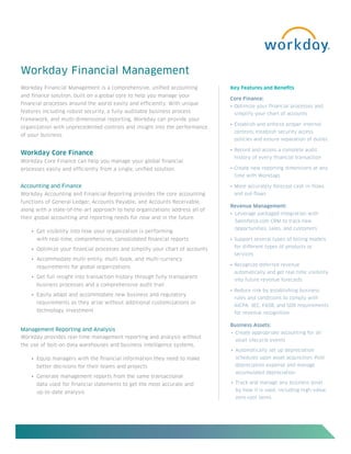 Workday Financial Management
Workday Financial Management is a comprehensive, unified accounting            Key Features and Benefits
and finance solution, built on a global core to help you manage your
                                                                               Core Finance:
financial processes around the world easily and efficiently. With unique
                                                                               •	 Optimize your financial processes and 	
features including robust security, a fully auditable business process         	 simplify your chart of accounts
framework, and multi-dimensional reporting, Workday can provide your
                                                                               •	 Establish and enforce proper internal 	
organization with unprecedented controls and insight into the performance
                                                                               	 controls; establish security access 	
of your business.
                                                                               	 policies and ensure separation of duties

                                                                               •	 Record and access a complete audit 	
Workday Core Finance
                                                                               	 history of every financial transaction
Workday Core Finance can help you manage your global financial
processes easily and efficiently from a single, unified solution.              •	 Create new reporting dimensions at any 	
                                                                               	 time with Worktags

Accounting and Finance                                                         •	 More accurately forecast cash in-flows 	
Workday Accounting and Financial Reporting provides the core accounting        	 and out-flows
functions of General Ledger, Accounts Payable, and Accounts Receivable,
                                                                               Revenue Management:
along with a state-of-the-art approach to help organizations address all of
                                                                               •	 Leverage packaged integration with 	
their global accounting and reporting needs for now and in the future.
                                                                               	 Salesforce.com CRM to track new 	
                                                                               	 opportunities, sales, and customers
    •	 Get visibility into how your organization is performing
      with real-time, comprehensive, consolidated financial reports            •	 Support several types of billing models 	
                                                                               	 for different types of products or 	
    •	 Optimize your financial processes and simplify your chart of accounts
                                                                               	 services
    •	 Accommodate multi-entity, multi-book, and multi-currency
      requirements for global organizations                                    •	 Recognize deferred revenue 		
                                                                               	 automatically and get real-time visibility 	
    •	 Get full insight into transaction history through fully transparent
                                                                               	 into future revenue forecasts
      business processes and a comprehensive audit trail
                                                                               •	 Reduce risk by establishing business 	
    •	 Easily adapt and accommodate new business and regulatory
                                                                               	 rules and conditions to comply with 	
      requirements as they arise without additional customizations or
                                                                               	 AICPA, SEC, FASB, and SOX requirements 	
      technology investment                                                    	 for revenue recognition

                                                                               Business Assets:
Management Reporting and Analysis
                                                                               •	 Create appropriate accounting for all
Workday provides real-time management reporting and analysis without
                                                                                 asset lifecycle events
the use of bolt-on data warehouses and business intelligence systems.
                                                                               •	 Automatically set up depreciation
    •	 Equip managers with the financial information they need to make           schedules upon asset acquisition. Post
      better decisions for their teams and projects                              depreciation expense and manage
                                                                                 accumulated depreciation
    •	 Generate management reports from the same transactional
      data used for financial statements to get the most accurate and          •	 Track and manage any business asset

      up-to-date analysis                                                        by how it is used, including high-value,
                                                                                 zero-cost items
 