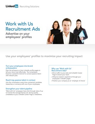 Recruiting Solutions




Work with Us
Recruitment Ads
Advertise on your
employees’ profiles




Use your employees’ profiles to maximize your recruiting impact


Turn your employees into brand
ambassadors                                               Why use ‘Work with Us’
Own the ad space on their LinkedIn profile pages to       Recruitment Ads?
tell your story most effectively. Your employees
                                                          • Drive traffic to your jobs and LinkedIn Career
become a powerful channel to connect passive talent
                                                            Page to boost your reach
with relevant jobs.
                                                          • Influence viewers’ experience through your
                                                            employees’ LinkedIn pages
Reach top passive talent in context                       • Position your company as an ‘employer of choice’
Join the conversation every time a potential candidate
researches or connects with one of your employees.


Strengthen your talent pipeline
‘Work with Us’ campaigns have click through rates of up
to 4 times the average banner ad, driving quality
candidates to your LinkedIn Career Page or elsewhere.
 