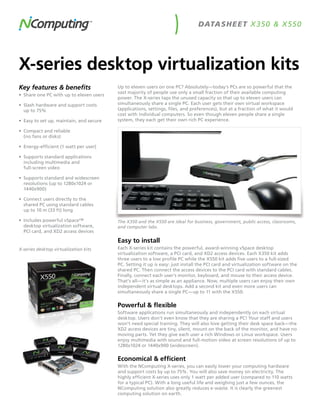 DATASH E ET X 350 & X 550




X-series desktop virtualization kits
Key features & benefits                   Up to eleven users on one PC? Absolutely—today’s PCs are so powerful that the
                                          vast majority of people use only a small fraction of their available computing
•	 Share one PC with up to eleven users
                                          power. The X-series taps the unused capacity so that up to eleven users can
•	 Slash hardware and support costs       simultaneously share a single PC. Each user gets their own virtual workspace
   up to 75%                              (applications, settings, files, and preferences), but at a fraction of what it would
                                          cost with individual computers. So even though eleven people share a single
•	 Easy to set up, maintain, and secure   system, they each get their own rich PC experience.

•	 Compact and reliable
   (no fans or disks)

•	 Energy-efficient (1 watt per user)

•	 Supports standard applications
   including multimedia and
   full-screen video

•	 Supports standard and widescreen
   resolutions (up to 1280x1024 or
   1440x900)

•	 Connect users directly to the
   shared PC using standard cables
   up to 10 m (33 ft) long

•	 Includes powerful vSpace™              The X350 and the X550 are ideal for business, government, public access, classrooms,
   desktop virtualization software,       and computer labs.
   PCI card, and XD2 access devices

                                          Easy to install
X-series desktop virtualization kits      Each X-series kit contains the powerful, award-winning vSpace desktop
                                          virtualization software, a PCI card, and XD2 access devices. Each X350 kit adds
                                          three users to a low profile PC while the X550 kit adds five users to a full-sized
                                          PC. Setting it up is easy: just install the PCI card and virtualization software on the
                                          shared PC. Then connect the access devices to the PCI card with standard cables.
                                          Finally, connect each user’s monitor, keyboard, and mouse to their access device.
                                          That’s all—it’s as simple as an appliance. Now, multiple users can enjoy their own
                                          independent virtual desktops. Add a second kit and even more users can
                                          simultaneously share a single PC—up to 11 with the X550.

                                          Powerful & flexible
                                          Software applications run simultaneously and independently on each virtual
                                          desktop. Users don’t even know that they are sharing a PC! Your staff and users
                                          won’t need special training. They will also love getting their desk space back—the
                                          XD2 access devices are tiny, silent, mount on the back of the monitor, and have no
                                          moving parts. Yet they give each user a rich Windows or Linux workspace. Users
                                          enjoy multimedia with sound and full-motion video at screen resolutions of up to
                                          1280x1024 or 1440x900 (widescreen).

                                          Economical & efficient
                                          With the NComputing X-series, you can easily lower your computing hardware
                                          and support costs by up to 75%. You will also save money on electricity. The
                                          highly efficient X-series uses only 1 watt per added user (compared to 110 watts
                                          for a typical PC). With a long useful life and weighing just a few ounces, the
                                          NComputing solution also greatly reduces e-waste. It is clearly the greenest
                                          computing solution on earth.
 