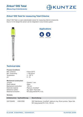 Zirkon®
DIS Total for measuring Total Chlorine
Zirkon®
DIS Total is a open potentiostatic sensor for measuring chlorine compounds.
Due to 12 mm design the sensor can be integrated in every Kuntze system.
KUNTZE.COM
Zirkon®
DIS Total
(Measuring of disinfectants)
CLEAR. CONTROL. CONNECT.
Technical data
Process Conditions
Max. pressure			 6 bar at 20°C
Min. conductivity		 > 150 μS/cm
Temperature			 0.. +50 °C
pH				6 - 10
Mechanical construction
Junction			 Ceramic 1 mm
Shaft material			Glass
Mechanical construction		 120 mm
Electrode material		 Platinum, InnoDisk®
Reference system		 Ag / AgCl / Tepox-Gel
Electrical connection		 M12 plug (swivel PG 13.5)
Versions
Artikelnummer	 Typ/Ausführung	 Beschreibung
S24135440K	 239412500		 DIS Total-Sensor: InnoDisk®
, platinum ring, Zircon junction, Tepox Gel, 	
					M12 plug (swivel PG 13.5), 120 mm
Applications
Disinfection Drinking Water
 