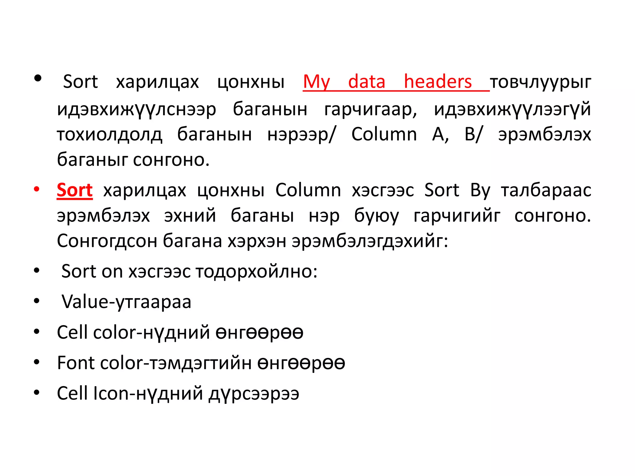 • Sort харилцах цонхны My data headers товчлуурыг
идэвхижүүлснээр баганын гарчигаар, идэвхижүүлээгүй
тохиолдолд баганын нэрээр/ Column A, B/ эрэмбэлэх
баганыг сонгоно.
• Sort харилцах цонхны Column хэсгээс Sort By талбараас
эрэмбэлэх эхний баганы нэр буюу гарчигийг сонгоно.
Сонгогдсон багана хэрхэн эрэмбэлэгдэхийг:
• Sort on хэсгээс тодорхойлно:
• Value-утгаараа
• Cell color-нүдний өнгөөрөө
• Font color-тэмдэгтийн өнгөөрөө
• Cell Icon-нүдний дүрсээрээ
 