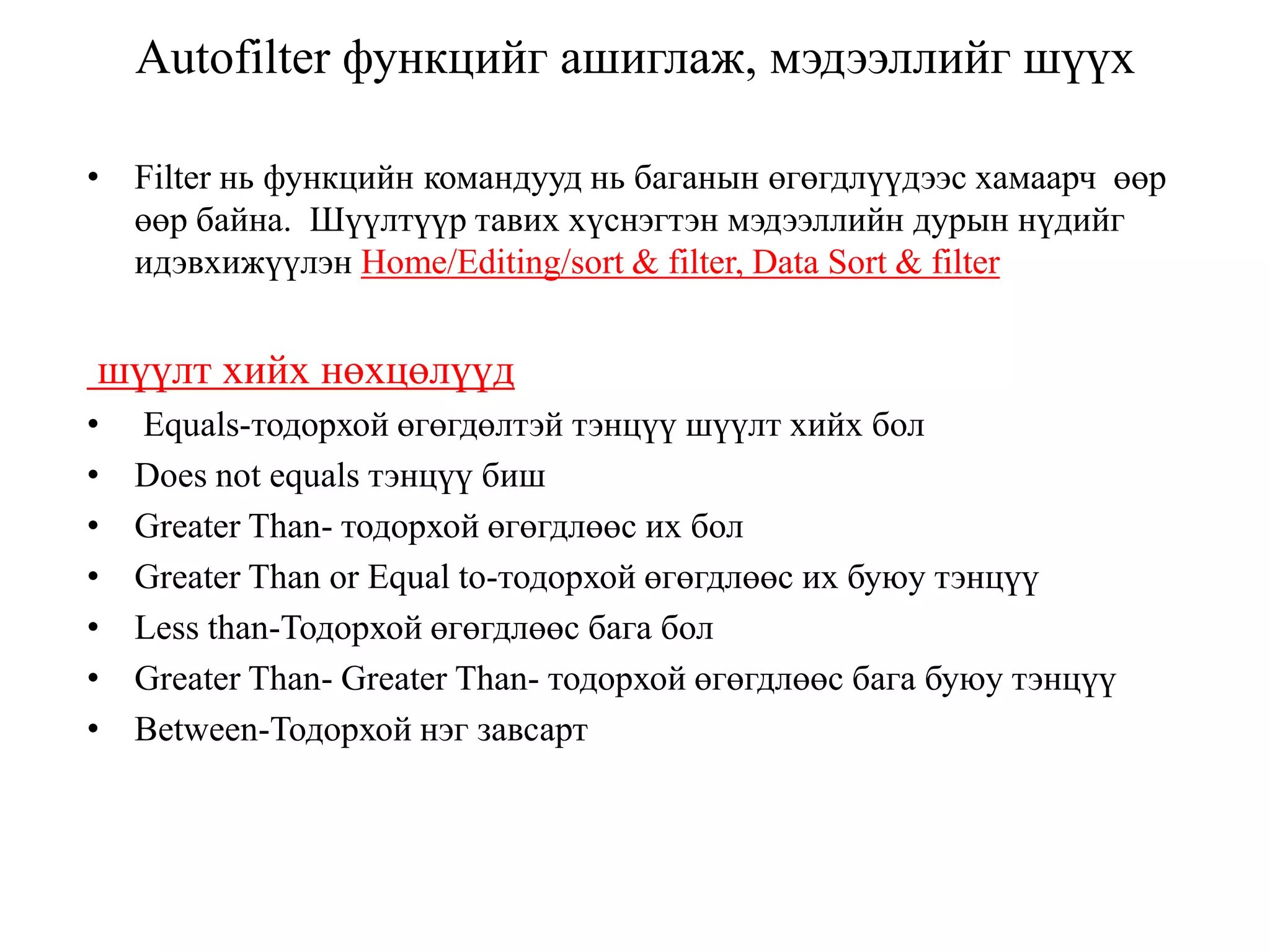 Autofilter функцийг ашиглаж, мэдээллийг шүүх
• Filter нь функцийн командууд нь баганын өгөгдлүүдээс хамаарч өөр
өөр байна. Шүүлтүүр тавих хүснэгтэн мэдээллийн дурын нүдийг
идэвхижүүлэн Home/Editing/sort & filter, Data Sort & filter
шүүлт хийх нөхцөлүүд
• Equals-тодорхой өгөгдөлтэй тэнцүү шүүлт хийх бол
• Does not equals тэнцүү биш
• Greater Than- тодорхой өгөгдлөөс их бол
• Greater Than or Equal to-тодорхой өгөгдлөөс их буюу тэнцүү
• Less than-Тодорхой өгөгдлөөс бага бол
• Greater Than- Greater Than- тодорхой өгөгдлөөс бага буюу тэнцүү
• Between-Тодорхой нэг завсарт
 