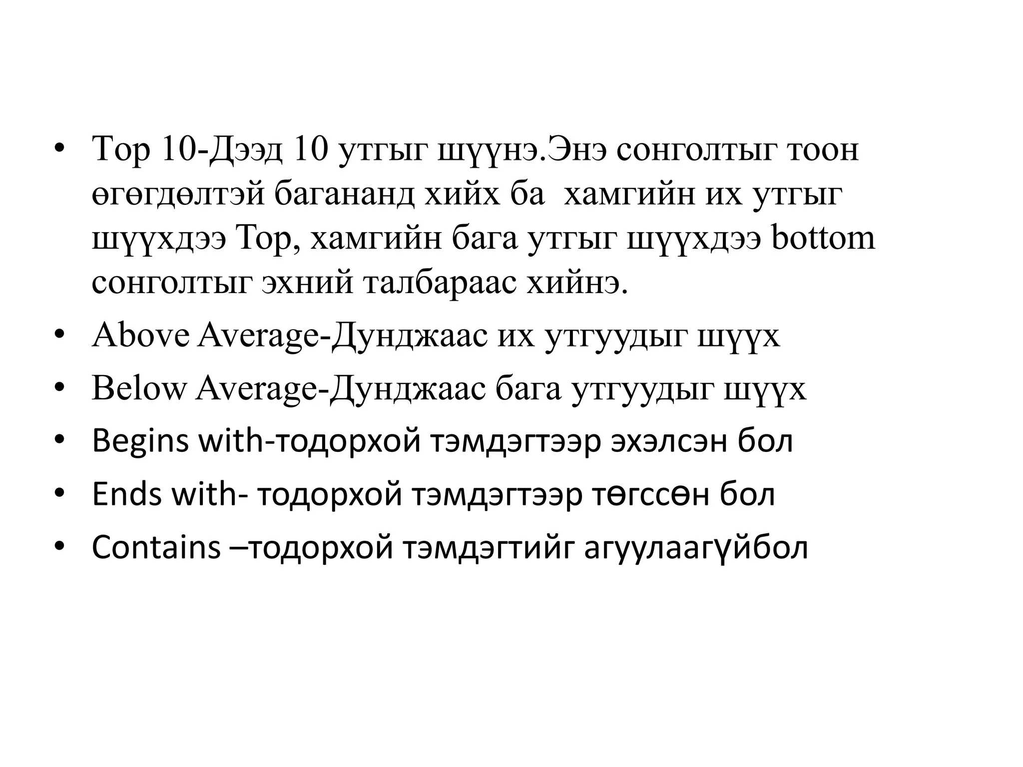 • Тop 10-Дээд 10 утгыг шүүнэ.Энэ сонголтыг тоон
өгөгдөлтэй багананд хийх ба хамгийн их утгыг
шүүхдээ Top, хамгийн бага утгыг шүүхдээ bottom
сонголтыг эхний талбараас хийнэ.
• Above Average-Дунджаас их утгуудыг шүүх
• Below Average-Дунджаас бага утгуудыг шүүх
• Begins with-тодорхой тэмдэгтээр эхэлсэн бол
• Ends with- тодорхой тэмдэгтээр төгссөн бол
• Contains –тодорхой тэмдэгтийг агуулаагүйбол
 