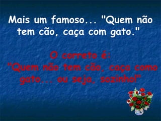 Mais um famoso... "Quem não
tem cão, caça com gato."
O correto é:
"Quem não tem cão, caça como
gato... ou seja, sozinho!"
 

 
