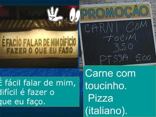 É fácil falar de mim,
difícil é fazer o
que eu faço.

Carne com
toucinho.
Pizza
(italiano).

 