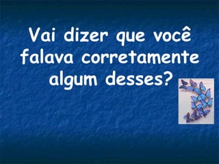 Vai dizer que você
falava corretamente
algum desses?

 