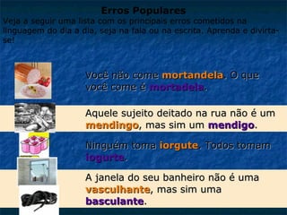 Erros Populares

Veja a seguir uma lista com os principais erros cometidos na
linguagem do dia a dia, seja na fala ou na escrita. Aprenda e divirtase!

Você não come mortandela. O que
você come é mortadela.
Aquele sujeito deitado na rua não é um
mendingo, mas sim um mendigo.
Ninguém toma iorgute. Todos tomam
iogurte.
A janela do seu banheiro não é uma
vasculhante, mas sim uma
basculante.

 