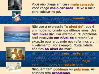 Você não chega em casa meia cansada.
Você chega meio cansada. Deixe a meia
para colocar no pé.
Você não chega do futebol soando, a não
ser que seja um sino. O correto é suando.
Não use a expressão "a nível de", que é
um modismo criado nos últimos anos. Use
"em nível de". Por exemplo: "O problema
será resolvido em nível de diretoria". A
exceção ocorre quando nos referimos a um
nivelamento. Por exemplo: "Esta cidade
não fica ao nível do mar".
Elimine as palavras seje e esteje do seu
vocabulário, pois elas não existem. Nunca
escreva para um amigo dizendo "seje
feliz" ou "espero que esteje bem".
Ninguém tem poblema ou pobrema. As
pessoas têm problemas.

 