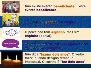 Não existe evento beneficiente. Existe
evento beneficente.

Você não vai gospir. Vai cuspir.
O peixe não tem espinho, mas sim
espinha (dorsal).
Se você é homem, diga obrigado. Se for
mulher, diga obrigada.
Não diga "fazem dois anos". O verbo
fazer, quando designa tempo, é
impessoal. O correto é "faz dois anos".

 