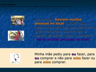 Erros Populares
Veja a seguir uma lista com os principais erros cometidos na linguagem do dia a dia, seja na fala ou na escrita. Aprenda e divirta-se!

Nunca diga "haviam muitas
pessoas no local". Neste caso, o
verbo haver não tem um sujeito com
quem concordar, pois ele tem o
sentido de existir. Logo, o correto é
"havia muitas pessoas no local".

Minha mãe pediu para eu fazer, para
eu comprar e não para mim fazer ou
para mim comprar.

 