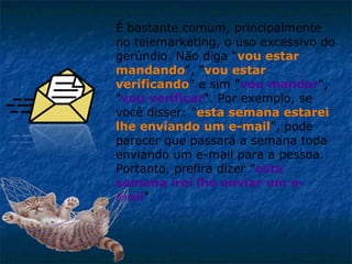 É bastante comum, principalmente
no telemarketing, o uso excessivo do
gerúndio. Não diga "vou estar
mandando", "vou estar
verificando" e sim "vou mandar",
"vou verificar". Por exemplo, se
você disser: "esta semana estarei
lhe enviando um e-mail", pode
parecer que passará a semana toda
enviando um e-mail para a pessoa.
Portanto, prefira dizer "esta
semana irei lhe enviar um email".

 