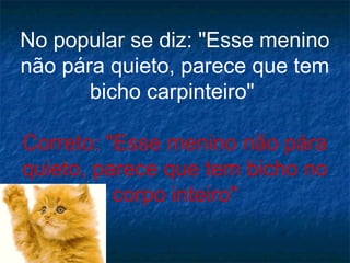 No popular se diz: "Esse menino
não pára quieto, parece que tem
bicho carpinteiro"
Correto: "Esse menino não pára
quieto, parece que tem bicho no
corpo inteiro"

 