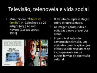 Televisão, telenovela e vida social
• Muniz Sodré. “Álbum de          • O triunfo da representação
  família”. In: Coletânea de 29     sobre o representado.
  artigos (org.) Adauto           • As imagens produzidas e
  Novaes (Cia das Letras,           editadas para o prazer dos
  1991)                             olhos.
                                  • Impensável antes do
                                    advento da televisão, um
                                    meio de comunicação cujos
                                    efeitos sociais revelaram-se
                                    incomparáveis aos de
                                    outras formas de expressão
                                    cultural.
 