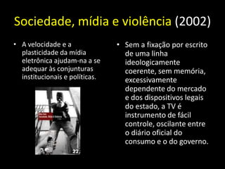 Sociedade, mídia e violência (2002)
• A velocidade e a              • Sem a fixação por escrito
  plasticidade da mídia           de uma linha
  eletrônica ajudam-na a se       ideologicamente
  adequar às conjunturas          coerente, sem memória,
  institucionais e políticas.     excessivamente
                                  dependente do mercado
                                  e dos dispositivos legais
                                  do estado, a TV é
                                  instrumento de fácil
                                  controle, oscilante entre
                                  o diário oficial do
                                  consumo e o do governo.
 