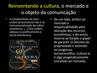 Reinventando a cultura, o mercado e
      o objeto da comunicação
• A complexidade da nova         • De um lado, atribui ao
  ordem tecnocultural não é só     mercado a
  instrumentalização da esfera
  econômica. (...) Essa ordem
                                   responsabilidade pela
  adequa-se politicamente à        alocução dos recursos
  social-democracia.               econômicos, e do outro,
                                   reserva ao Estado o papel
                                   de garantir os direitos de
                                   propriedade e estímulo
                                   ao progresso
                                   tecnocientífico. Cultura aí
                                   é algo pragmaticamente
                                   vinculado ao mercado.
 
