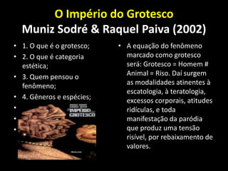 O Império do Grotesco
  Muniz Sodré & Raquel Paiva (2002)
• 1. O que é o grotesco;   • A equação do fenômeno
• 2. O que é categoria       marcado como grotesco
  estética;                  será: Grotesco = Homem #
• 3. Quem pensou o           Animal = Riso. Daí surgem
  fenômeno;                  as modalidades atinentes à
                             escatologia, à teratologia,
• 4. Gêneros e espécies;     excessos corporais, atitudes
• 5. Literatura;             ridículas, e toda
• 6. Cinema;                 manifestação da paródia
• 7. Televisão;              que produz uma tensão
                             risível, por rebaixamento de
                             valores.
 