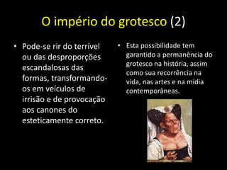 O império do grotesco (2)
• Pode-se rir do terrível   • Esta possibilidade tem
  ou das desproporções        garantido a permanência do
                              grotesco na história, assim
  escandalosas das
                              como sua recorrência na
  formas, transformando-      vida, nas artes e na mídia
  os em veículos de           contemporâneas.
  irrisão e de provocação
  aos canones do
  esteticamente correto.
 