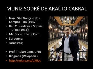 MUNIZ SODRÉ DE ARAÚJO CABRAL
• Nasc: São Gonçalo dos
  Campos – BA (1942)
• Bel. C. Jurídicas e Sociais
  – UFBa (1964);
• Ms. Socio. Info. e Com.
• Sorbonne;
• Jornalista;

• Prof. Titular; Com. UFRJ
• Biografia (Wikipedia)
• http://migre.me/dX0ot
 