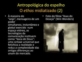 Antropológica do espelho
          O ethos midiatizado (2)
• À maneira do                • Foto do filme “Asas do
  “anjo”, mensageiro de um      Desejo” (Win Wenders)
  poder
  simultaneo, instantâneo e
  global exercido num
  espaço etéreo, as
  tecnologias da
  comunicação instituem
  como “boca de Deus”:
  uma sintaxe universal que
  fetichiza a realidade e
  reduz a complexidade das
  antigas diferenças ao
  unum do mercado.
 
