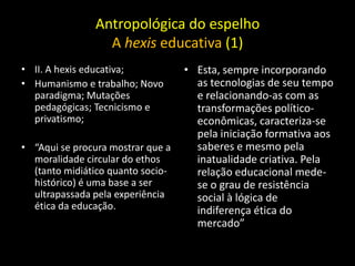 Antropológica do espelho
                 A hexis educativa (1)
• II. A hexis educativa;           • Esta, sempre incorporando
• Humanismo e trabalho; Novo         as tecnologias de seu tempo
  paradigma; Mutações                e relacionando-as com as
  pedagógicas; Tecnicismo e          transformações político-
  privatismo;                        econômicas, caracteriza-se
                                     pela iniciação formativa aos
• “Aqui se procura mostrar que a     saberes e mesmo pela
  moralidade circular do ethos       inatualidade criativa. Pela
  (tanto midiático quanto socio-     relação educacional mede-
  histórico) é uma base a ser        se o grau de resistência
  ultrapassada pela experiência      social à lógica de
  ética da educação.                 indiferença ética do
                                     mercado”
 