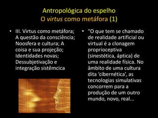 Antropológica do espelho
             O virtus como metáfora (1)
• III. Virtus como metáfora;   • “O que tem se chamado
  A questão da consciência;      de realidade artificial ou
  Noosfera e cultura; A          virtual é a clonagem
  coisa e sua projeção;          proprioceptiva
  Identidades novas;             (sinestética, áptica) de
  Dessubjetivação e              uma realidade física. No
  integração sistêmcica          âmbito de uma cultura
                                 dita ‘cibernética’, as
                                 tecnologias simulativas
                                 concorrem para a
                                 produção de um outro
                                 mundo, novo, real...
 