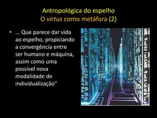 Antropológica do espelho
           O virtus como metáfora (2)
• ... Que parece dar vida
  ao espelho, propiciando
  a convergência entre
  ser humano e máquina,
  assim como uma
  possível nova
  modalidade de
  individualização”
 