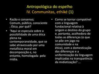 Antropológica do espelho
             IV. Communitas, ethiké (1)
• Razão e consenso;            • Como se tornar compatível
  Comum, público, consciente     com a linguagem
  ; Ética, por quê?              fundacional relativa à
• “Aqui se especula sobre a      origem e destino do grupo
  possibilidade de uma ética     e, portanto, acolhedora de
  plena na                       todas as diferenças (o que
  contemporaneidade, que se      se põe em jogo na
  sabe atravessada por uma       comunidade e na
  metafísica moral em            ética), com a domesticação
  decomposição e, no             das diferenças e a
  entanto, homologada pela       uniformização da linguagem
  mídia.                         implicadas na transparência
                                 da midiatização? ...
 
