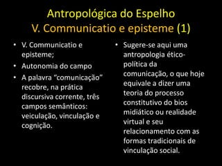 Antropológica do Espelho
     V. Communicatio e episteme (1)
• V. Communicatio e           • Sugere-se aqui uma
  episteme;                     antropologia ético-
• Autonomia do campo            política da
• A palavra “comunicação”       comunicação, o que hoje
  recobre, na prática           equivale a dizer uma
  discursiva corrente, três     teoria do processo
  campos semânticos:            constitutivo do bios
  veiculação, vinculação e      midiático ou realidade
  cognição.                     virtual e seu
                                relacionamento com as
                                formas tradicionais de
                                vinculação social.
 