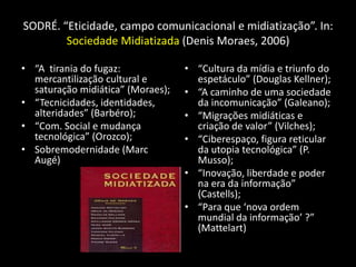 SODRÉ. “Eticidade, campo comunicacional e midiatização”. In:
        Sociedade Midiatizada (Denis Moraes, 2006)

• “A tirania do fugaz:             • “Cultura da mídia e triunfo do
  mercantilização cultural e         espetáculo” (Douglas Kellner);
  saturação midiática” (Moraes);   • “A caminho de uma sociedade
• “Tecnicidades, identidades,        da incomunicação” (Galeano);
  alteridades” (Barbéro);          • “Migrações midiáticas e
• “Com. Social e mudança             criação de valor” (Vilches);
  tecnológica” (Orozco);           • “Ciberespaço, figura reticular
• Sobremodernidade (Marc             da utopia tecnológica” (P.
  Augé)                              Musso);
                                   • “Inovação, liberdade e poder
                                     na era da informação”
                                     (Castells);
                                   • “Para que ‘nova ordem
                                     mundial da informação’ ?”
                                     (Mattelart)
 