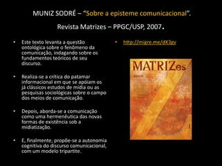 MUNIZ SODRÉ – “Sobre a episteme comunicacional”.
                   Revista Matrizes – PPGC/USP, 2007           .
•   Este texto levanta a questão            •   http://migre.me/dX3gv
    ontológica sobre o fenômeno da
    comunicação, indagando sobre os
    fundamentos teóricos de seu
    discurso.

•   Realiza-se a crítica do patamar
    informacional em que se apóiam os
    já clássicos estudos de mídia ou as
    pesquisas sociológicas sobre o campo
    dos meios de comunicação.

•   Depois, aborda-se a comunicação
    como uma hermenêutica das novas
    formas de existência sob a
    midiatização.

•   E, finalmente, propõe-se a autonomia
    cognitiva do discurso comunicacional,
    com um modelo tripartite.
 