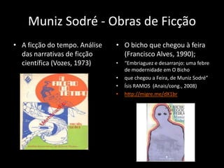 Muniz Sodré - Obras de Ficção
• A ficção do tempo. Análise   • O bicho que chegou à feira
  das narrativas de ficção       (Francisco Alves, 1990);
  científica (Vozes, 1973)     •   “Embriaguez e desarranjo: uma febre
                                   de modernidade em O Bicho
                               •   que chegou a Feira, de Muniz Sodré”
                               •   Ísis RAMOS (Anais/cong., 2008)
                               •   http://migre.me/dX1br
 