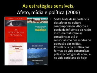 As estratégias sensíveis.
Afeto, mídia e política (2006)
               • Sodré trata da importância
                 dos afetos na cultura
                 contemporânea. Aborda a
                 perda da influência da razão
                 instrumental sobre as
                 consciências até o
                 sensorialismo nos modos de
                 operação das mídias..
                 Prevalência da estética nas
                 formas de vida construídas
                 pelas tecnologias da com., e
                 na vida cotidiana de hoje.
 
