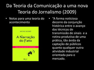 Da Teoria da Comunicação a uma nova
     Teoria do Jornalismo (2009)
• Notas para uma teoria do   • “A forma noticiosa
  acontecimento                decorre da conjunção
                               histórica entre o avanço
                               das técnicas de
                               transmissão de sinais e a
                               rotina produtiva de uma
                               prática, tão ávida da
                               captação de públicos
                               quanto qualquer outra
                               atividade industrial
                               orientada para o
                               mercado.
 