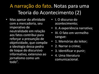 A narração do fato. Notas para uma
     Teoria do Acontecimento (2)
• Mas apesar da afinidade     • I. O discurso do
  com a mercadoria, seu         acontecimento;
  imperativo de               • II. A experiência narrativa;
  neutralidade em relação     • III. O fato em vermelho
  aos fatos contribui para      sangue:
  reforçar a presunção de
  objetividade, que compõe    • 1. Memórias do leitor;
  a ideologia dessa pedra     • 2. Narrar o crime;
  de toque do discursivo      • 3. Identificar e punir;
  informativo, extensiva ao   • 4. Uma literatura
  jornalismo como um            comunicacional.
  todo”.
 