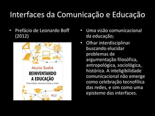 Interfaces da Comunicação e Educação
• Prefácio de Leonardo Boff   • Uma visão comunicacional
  (2012)                        da educação;
                              • Olhar interdisciplinar
                                buscando elucidar
                                problemas de
                                argumentação filosófica,
                                antropológica, sociológica,
                                histórica. A inteligibilidade
                                comunicacional não emerge
                                como celebração tecnofílica
                                das redes, e sim como uma
                                episteme das interfaces.
 