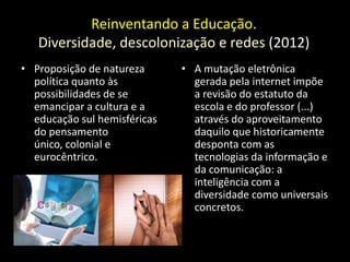 Reinventando a Educação.
   Diversidade, descolonização e redes (2012)
• Proposição de natureza      • A mutação eletrônica
  política quanto às            gerada pela internet impõe
  possibilidades de se          a revisão do estatuto da
  emancipar a cultura e a       escola e do professor (...)
  educação sul hemisféricas     através do aproveitamento
  do pensamento                 daquilo que historicamente
  único, colonial e             desponta com as
  eurocêntrico.                 tecnologias da informação e
                                da comunicação: a
                                inteligência com a
                                diversidade como universais
                                concretos.
 