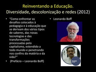 Reinventando a Educação.
Diversidade, descolonização e redes (2012)
• “Como enfrentar os            • Leonardo Boff
  desafios colocados à
  pedagogia e à educação que
  se derivam dos vários tipos
  de saberes, das novas
  tecnologias e das
  transformações
  processadas pelo
  capitalismo, estendido a
  todo mundo e penetrando
  nos confins da matéria e da
  vida?”
• (Prefácio – Leonardo Boff)
 