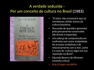 A verdade seduzida -
Por um conceito de cultura no Brasil (1983)
                      • “O leitor não encontrará aqui os
                        monótonos clichês acerca da
                        cultura brasileira;
                      • Discussão de questões ignoradas
                        pelo pensamento conservador
                        (de direita e esquerda);
                      • Um esforço de compreensão em
                        confronto com outra modalidade
                        de arranjos simbólicos e de
                        relacionamento com o real, como
                        é o caso da cultura negra em sua
                        reposição no Brasil”.
                      • Eduardo Bezerra de Menezes
                        (resenha crítica)
                      • http://migre.me/dX53c
 