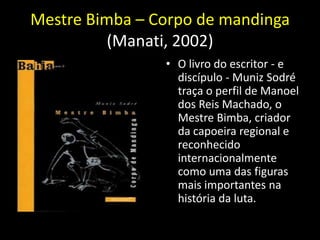 Mestre Bimba – Corpo de mandinga
          (Manati, 2002)
                • O livro do escritor - e
                  discípulo - Muniz Sodré
                  traça o perfil de Manoel
                  dos Reis Machado, o
                  Mestre Bimba, criador
                  da capoeira regional e
                  reconhecido
                  internacionalmente
                  como uma das figuras
                  mais importantes na
                  história da luta.
 