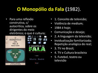 O Monopólio da Fala (1982).
• Para uma reflexão              • 1. Conceito de televisão;
  construtiva, c/                • Violência de medium;
  autocrítica, sobre os          • 1984 é hoje;
  dirigentes do meio
  eletrônico; o que é cultura;   • Comunicação e desejo;
  o que é a pessoa humana        • 2. A linguagem da televisão;
                                 • Invidualização familiarizada;
                                   Repetição analógica do real;
                                 • 3. TV no Brasil;
                                 • 4. TV e Cultura brasileira
                                 • 5. Futebol, teatro ou
                                   televisão
 