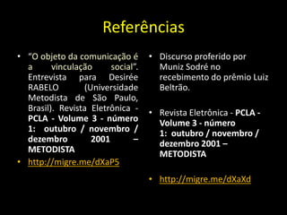 Referências
• “O objeto da comunicação é       • Discurso proferido por
  a      vinculação     social”.     Muniz Sodré no
  Entrevista para Desirée            recebimento do prêmio Luiz
  RABELO         (Universidade       Beltrão.
  Metodista de São Paulo,
  Brasil). Revista Eletrônica -    • Revista Eletrônica - PCLA -
  PCLA - Volume 3 - número           Volume 3 - número
  1: outubro / novembro /            1: outubro / novembro /
  dezembro         2001       –      dezembro 2001 –
  METODISTA                          METODISTA
• http://migre.me/dXaP5
                                   • http://migre.me/dXaXd
 