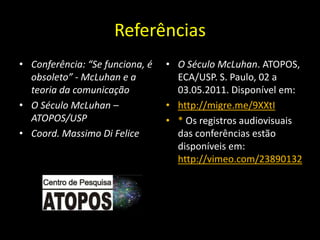 Referências
• Conferência: “Se funciona, é   • O Século McLuhan. ATOPOS,
  obsoleto” - McLuhan e a          ECA/USP. S. Paulo, 02 a
  teoria da comunicação            03.05.2011. Disponível em:
• O Século McLuhan –             • http://migre.me/9XXtI
  ATOPOS/USP                     • * Os registros audiovisuais
• Coord. Massimo Di Felice         das conferências estão
                                   disponíveis em:
                                   http://vimeo.com/23890132
 