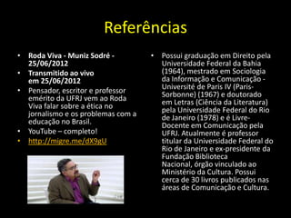 Referências
• Roda Viva - Muniz Sodré -         • Possui graduação em Direito pela
  25/06/2012                          Universidade Federal da Bahia
• Transmitido ao vivo                 (1964), mestrado em Sociologia
  em 25/06/2012                       da Informação e Comunicação -
• Pensador, escritor e professor      Université de Paris IV (Paris-
  emérito da UFRJ vem ao Roda         Sorbonne) (1967) e doutorado
  Viva falar sobre a ética no         em Letras (Ciência da Literatura)
  jornalismo e os problemas com a     pela Universidade Federal do Rio
  educação no Brasil.                 de Janeiro (1978) e é Livre-
                                      Docente em Comunicação pela
• YouTube – completo!                 UFRJ. Atualmente é professor
• http://migre.me/dX9gU               titular da Universidade Federal do
                                      Rio de Janeiro e ex-presidente da
                                      Fundação Biblioteca
                                      Nacional, órgão vinculado ao
                                      Ministério da Cultura. Possui
                                      cerca de 30 livros publicados nas
                                      áreas de Comunicação e Cultura.
 